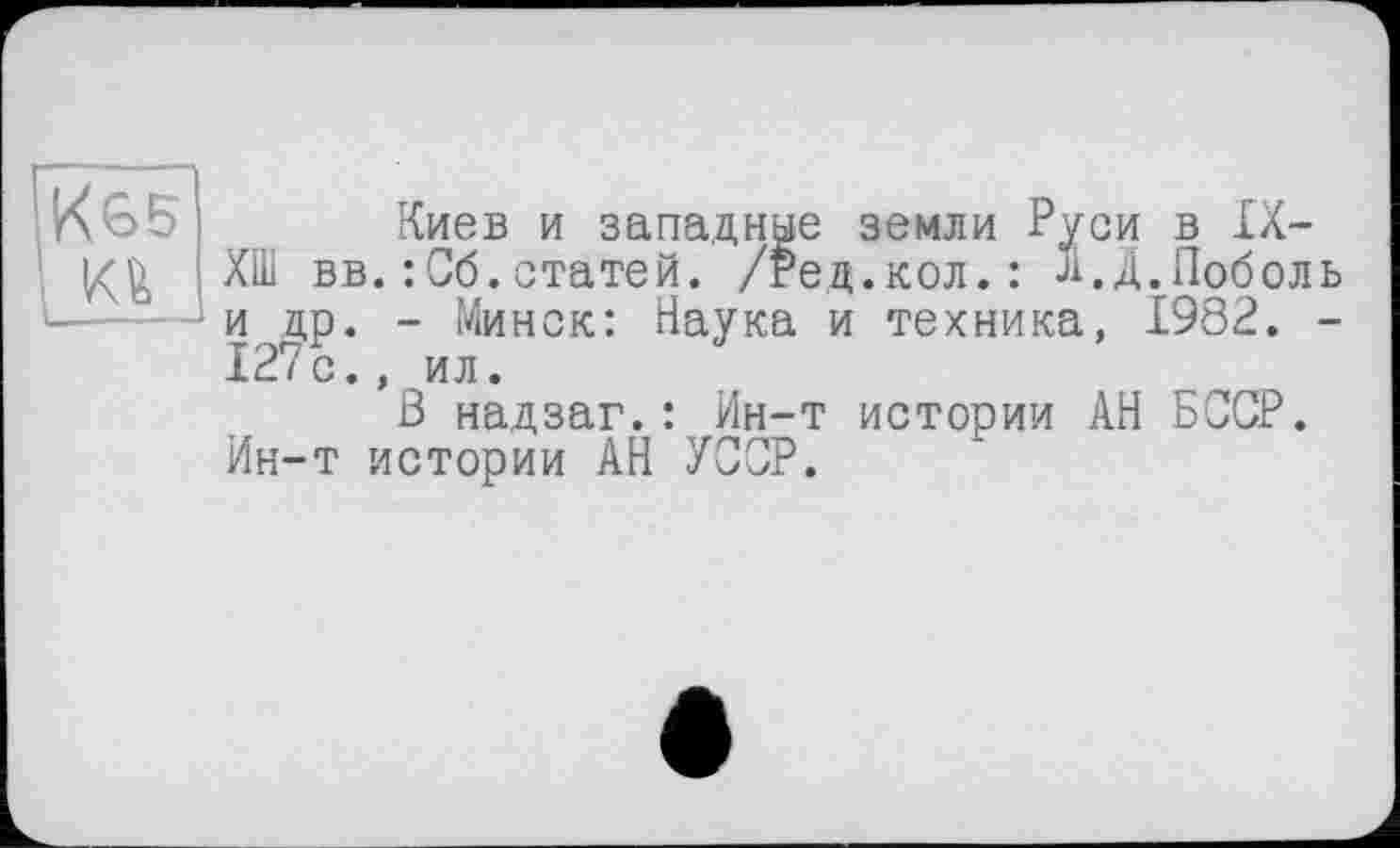 ﻿К65 Киев и западные земли Руси в IX-
ХШ вв.: Об.статей. /Ред.кол.: л.Д.Поболь ■----^и др. - Минск: Наука и техника, 1982. -
127с., ил.
В надзаг.: Ин-т истории АН БССР.
Ин-т истории АН УССР.